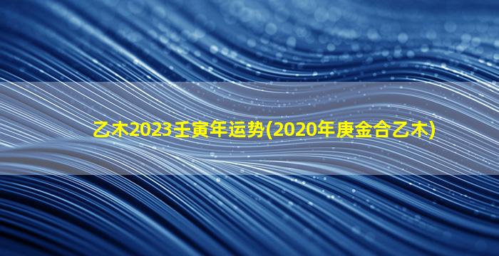 乙木2023壬寅年运势(2020年庚金合乙木)