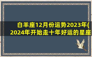 白羊座12月份运势2023年(2024年开始走十年好运的星座)