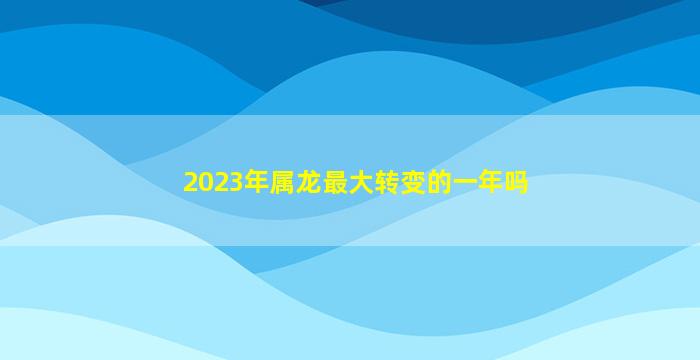 2023年属龙最大转变的一年