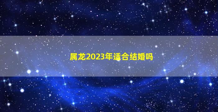 属龙2023年适合结婚吗