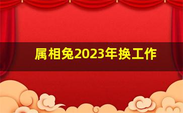 <b>属相兔2023年换工作</b>