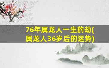 76年属龙人一生的劫(属龙人36岁后的运势)