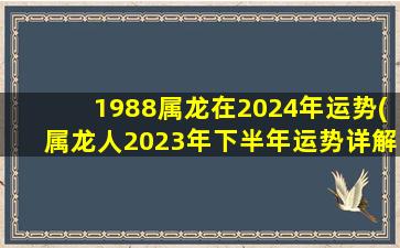 1988属龙在2024年运势(属龙人2023年下半年运势详解)