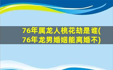 76年属龙人桃花劫是谁(76年龙男婚姻能离婚不)