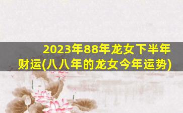 2023年88年龙女下半年财运(八八年的龙女今年运势)