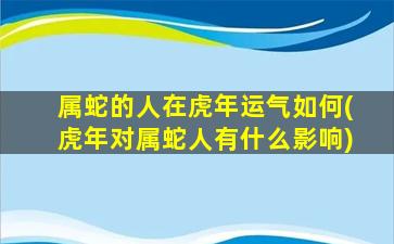 属蛇的人在虎年运气如何(虎年对属蛇人有什么影响)