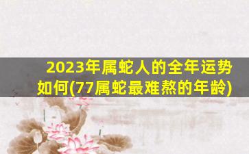 2023年属蛇人的全年运势如何(77属蛇最难熬的年龄)