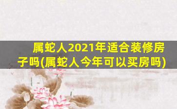 属蛇人2021年适合装修房子吗(属蛇人今年可以买房吗)