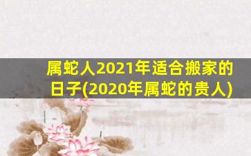 属蛇人2021年适合搬家的日子(2020年属蛇的贵人)