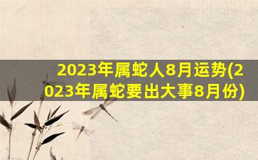 2023年属蛇人8月运势(2023年属蛇要出大事8月份)