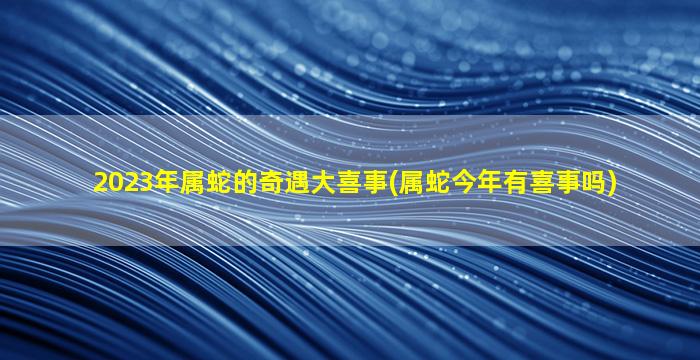 2023年属蛇的奇遇大喜事(属蛇今年有喜事吗)