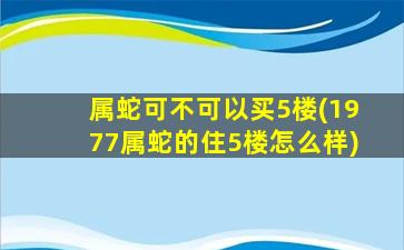 属蛇可不可以买5楼(1977属蛇的住5楼怎么样)