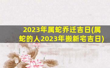 2023年属蛇乔迁吉日(属蛇