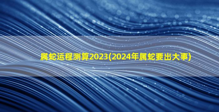 属蛇运程测算2023(2024年属