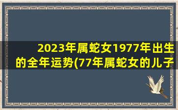 2023年属蛇女1977年出生的全年运势(77年属蛇女的儿子状况)