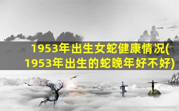 1953年出生女蛇健康情况(1953年出生的蛇晚年好不好)