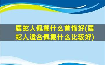 属蛇人佩戴什么首饰好(属蛇人适合佩戴什么比较好)