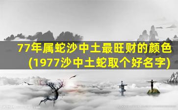 77年属蛇沙中土最旺财的颜色(1977沙中土蛇取个好名字)