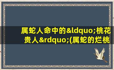 属蛇人命中的“桃花贵人”(属蛇的烂桃花在哪一年)