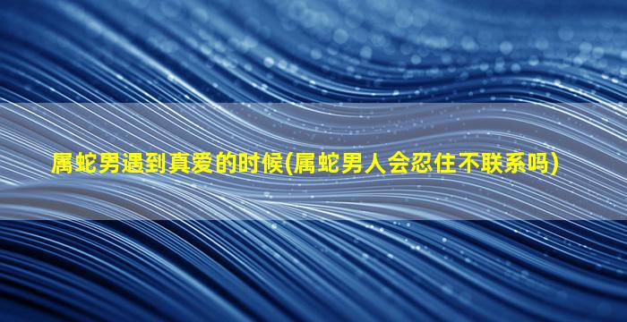 属蛇男遇到真爱的时候(属蛇男人会忍住不联系吗)