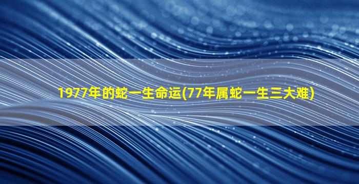 1977年的蛇一生命运(77年属蛇一生三大难)