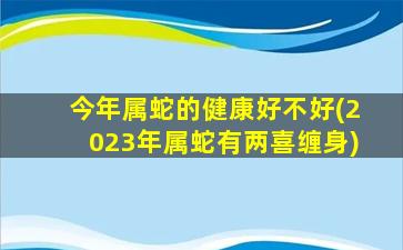 今年属蛇的健康好不好(2023年属蛇有两喜缠身)