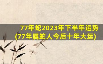 77年蛇2023年下半年运势(77年属蛇人今后十年大运)