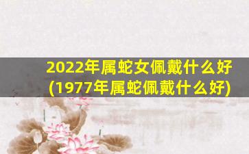 2022年属蛇女佩戴什么好(1977年属蛇佩戴什么好)