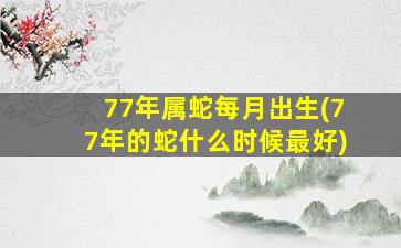 77年属蛇每月出生(77年的蛇什么时候最好)