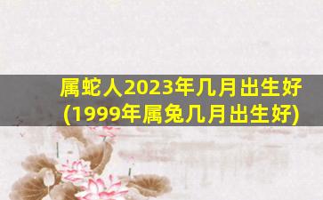 属蛇人2023年几月出生好(1999年属兔几月出生好)