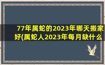 77年属蛇的2023年哪天搬家好(属蛇人2023年每月缺什么)