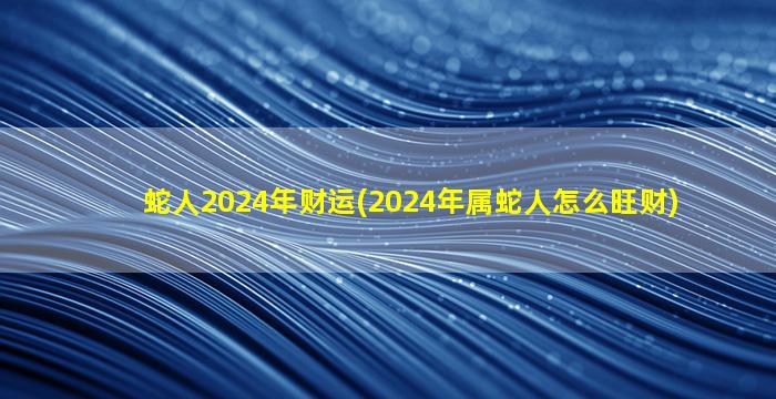 蛇人2024年财运(2024年属蛇人怎么旺财)