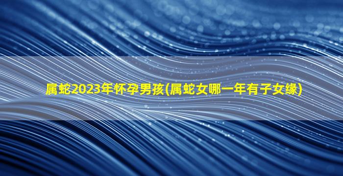 属蛇2023年怀孕男孩(属蛇女