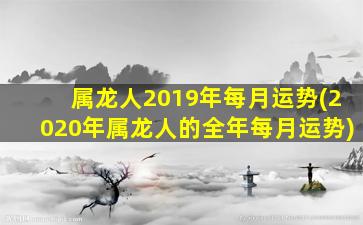 属龙人2019年每月运势(2020年属龙人的全年每月运势)