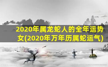 2020年属龙蛇人的全年运势女(2020年万年历属蛇运气)