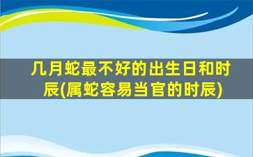 几月蛇最不好的出生日和时辰(属蛇容易当官的时辰)