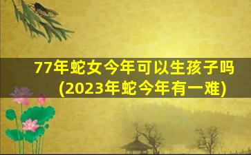 77年蛇女今年可以生孩子吗(2023年蛇今年有一难)