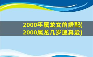 2000年属龙女的婚配(2000属龙几岁遇真爱)