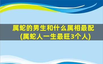 属蛇的男生和什么属相最配(属蛇人一生最旺3个人)