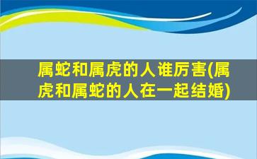 属蛇和属虎的人谁厉害(属虎和属蛇的人在一起结婚)