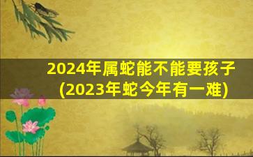 2024年属蛇能不能要孩子(2023年蛇今年有一难)