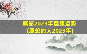 属蛇2023年健康运势(属蛇的人2023年)