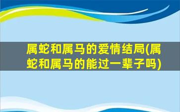 属蛇和属马的爱情结局(属蛇和属马的能过一辈子吗)