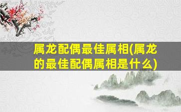 属龙配偶最佳属相(属龙的最佳配偶属相是什么)