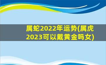 属蛇2022年运势(属虎2023可以戴黄金吗女)