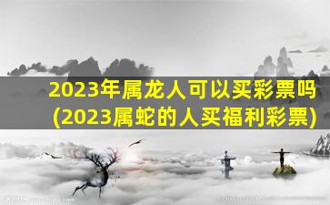 2023年属龙人可以买彩票吗(2023属蛇的人买福利彩票)