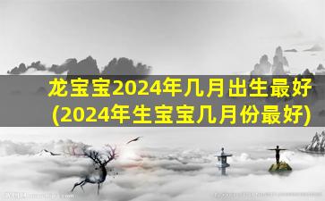 龙宝宝2024年几月出生最好(2024年生宝宝几月份最好)