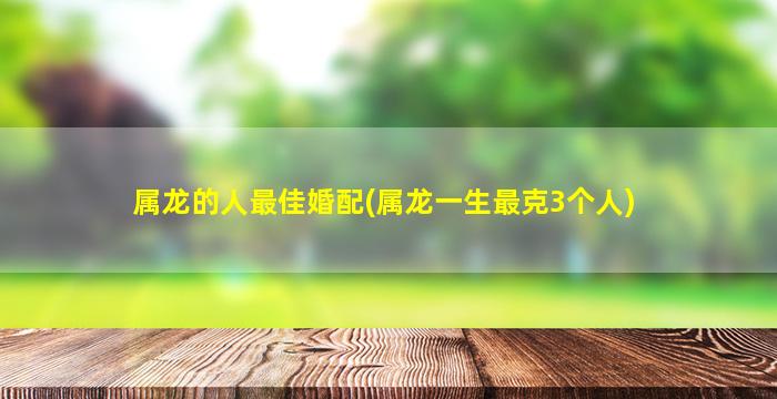 属龙的人最佳婚配(属龙一生最克3个人)