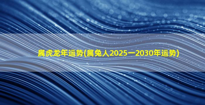 属虎龙年运势(属兔人2025一2030年运势)