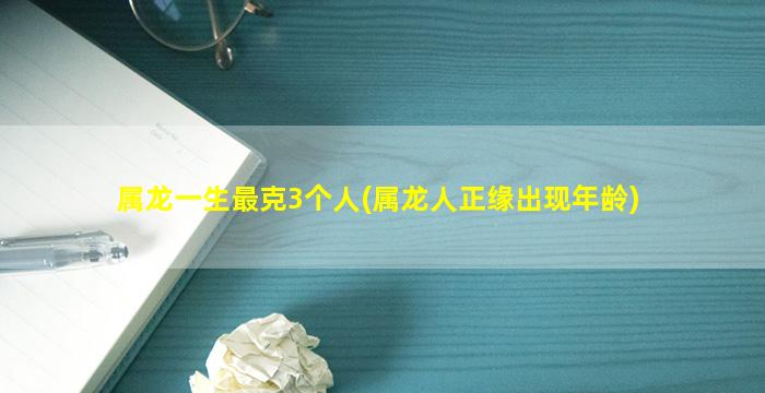 属龙一生最克3个人(属龙人正缘出现年龄)